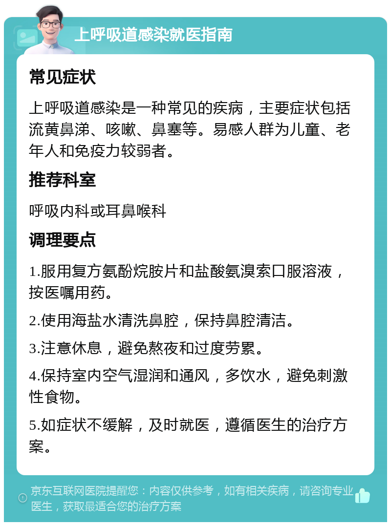 上呼吸道感染就医指南 常见症状 上呼吸道感染是一种常见的疾病，主要症状包括流黄鼻涕、咳嗽、鼻塞等。易感人群为儿童、老年人和免疫力较弱者。 推荐科室 呼吸内科或耳鼻喉科 调理要点 1.服用复方氨酚烷胺片和盐酸氨溴索口服溶液，按医嘱用药。 2.使用海盐水清洗鼻腔，保持鼻腔清洁。 3.注意休息，避免熬夜和过度劳累。 4.保持室内空气湿润和通风，多饮水，避免刺激性食物。 5.如症状不缓解，及时就医，遵循医生的治疗方案。