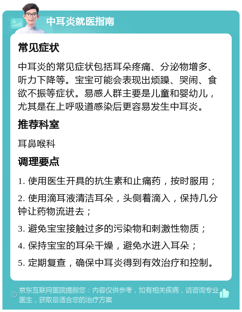 中耳炎就医指南 常见症状 中耳炎的常见症状包括耳朵疼痛、分泌物增多、听力下降等。宝宝可能会表现出烦躁、哭闹、食欲不振等症状。易感人群主要是儿童和婴幼儿，尤其是在上呼吸道感染后更容易发生中耳炎。 推荐科室 耳鼻喉科 调理要点 1. 使用医生开具的抗生素和止痛药，按时服用； 2. 使用滴耳液清洁耳朵，头侧着滴入，保持几分钟让药物流进去； 3. 避免宝宝接触过多的污染物和刺激性物质； 4. 保持宝宝的耳朵干燥，避免水进入耳朵； 5. 定期复查，确保中耳炎得到有效治疗和控制。