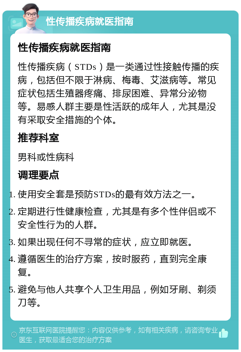 性传播疾病就医指南 性传播疾病就医指南 性传播疾病（STDs）是一类通过性接触传播的疾病，包括但不限于淋病、梅毒、艾滋病等。常见症状包括生殖器疼痛、排尿困难、异常分泌物等。易感人群主要是性活跃的成年人，尤其是没有采取安全措施的个体。 推荐科室 男科或性病科 调理要点 使用安全套是预防STDs的最有效方法之一。 定期进行性健康检查，尤其是有多个性伴侣或不安全性行为的人群。 如果出现任何不寻常的症状，应立即就医。 遵循医生的治疗方案，按时服药，直到完全康复。 避免与他人共享个人卫生用品，例如牙刷、剃须刀等。