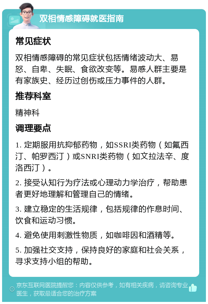 双相情感障碍就医指南 常见症状 双相情感障碍的常见症状包括情绪波动大、易怒、自卑、失眠、食欲改变等。易感人群主要是有家族史、经历过创伤或压力事件的人群。 推荐科室 精神科 调理要点 1. 定期服用抗抑郁药物，如SSRI类药物（如氟西汀、帕罗西汀）或SNRI类药物（如文拉法辛、度洛西汀）。 2. 接受认知行为疗法或心理动力学治疗，帮助患者更好地理解和管理自己的情绪。 3. 建立稳定的生活规律，包括规律的作息时间、饮食和运动习惯。 4. 避免使用刺激性物质，如咖啡因和酒精等。 5. 加强社交支持，保持良好的家庭和社会关系，寻求支持小组的帮助。