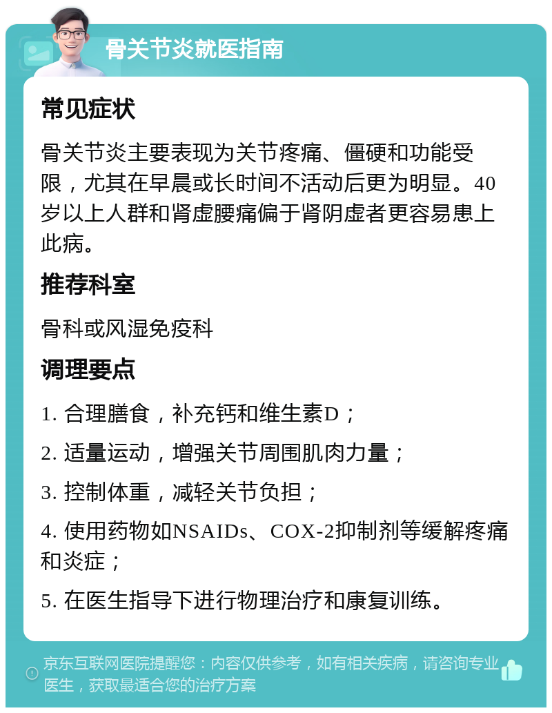 骨关节炎就医指南 常见症状 骨关节炎主要表现为关节疼痛、僵硬和功能受限，尤其在早晨或长时间不活动后更为明显。40岁以上人群和肾虚腰痛偏于肾阴虚者更容易患上此病。 推荐科室 骨科或风湿免疫科 调理要点 1. 合理膳食，补充钙和维生素D； 2. 适量运动，增强关节周围肌肉力量； 3. 控制体重，减轻关节负担； 4. 使用药物如NSAIDs、COX-2抑制剂等缓解疼痛和炎症； 5. 在医生指导下进行物理治疗和康复训练。