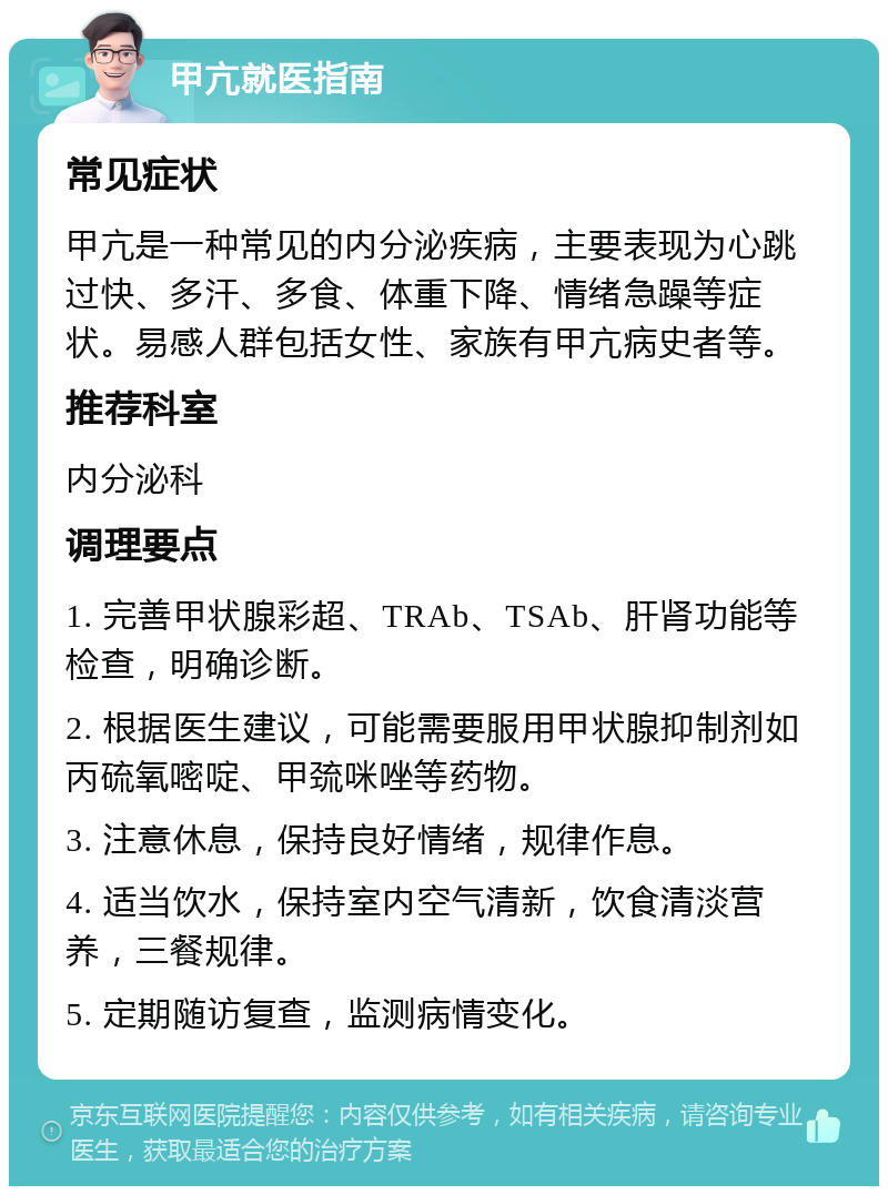 甲亢就医指南 常见症状 甲亢是一种常见的内分泌疾病，主要表现为心跳过快、多汗、多食、体重下降、情绪急躁等症状。易感人群包括女性、家族有甲亢病史者等。 推荐科室 内分泌科 调理要点 1. 完善甲状腺彩超、TRAb、TSAb、肝肾功能等检查，明确诊断。 2. 根据医生建议，可能需要服用甲状腺抑制剂如丙硫氧嘧啶、甲巯咪唑等药物。 3. 注意休息，保持良好情绪，规律作息。 4. 适当饮水，保持室内空气清新，饮食清淡营养，三餐规律。 5. 定期随访复查，监测病情变化。