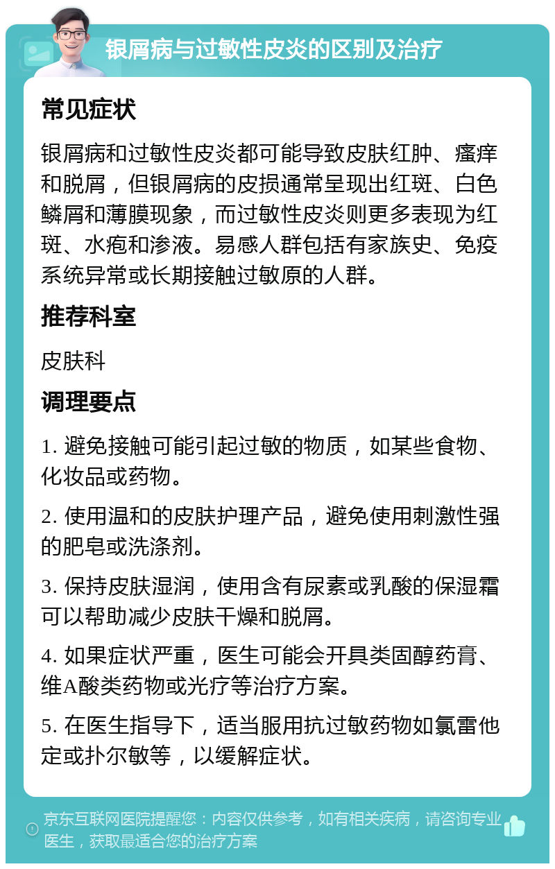 银屑病与过敏性皮炎的区别及治疗 常见症状 银屑病和过敏性皮炎都可能导致皮肤红肿、瘙痒和脱屑，但银屑病的皮损通常呈现出红斑、白色鳞屑和薄膜现象，而过敏性皮炎则更多表现为红斑、水疱和渗液。易感人群包括有家族史、免疫系统异常或长期接触过敏原的人群。 推荐科室 皮肤科 调理要点 1. 避免接触可能引起过敏的物质，如某些食物、化妆品或药物。 2. 使用温和的皮肤护理产品，避免使用刺激性强的肥皂或洗涤剂。 3. 保持皮肤湿润，使用含有尿素或乳酸的保湿霜可以帮助减少皮肤干燥和脱屑。 4. 如果症状严重，医生可能会开具类固醇药膏、维A酸类药物或光疗等治疗方案。 5. 在医生指导下，适当服用抗过敏药物如氯雷他定或扑尔敏等，以缓解症状。