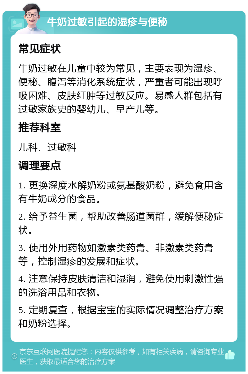 牛奶过敏引起的湿疹与便秘 常见症状 牛奶过敏在儿童中较为常见，主要表现为湿疹、便秘、腹泻等消化系统症状，严重者可能出现呼吸困难、皮肤红肿等过敏反应。易感人群包括有过敏家族史的婴幼儿、早产儿等。 推荐科室 儿科、过敏科 调理要点 1. 更换深度水解奶粉或氨基酸奶粉，避免食用含有牛奶成分的食品。 2. 给予益生菌，帮助改善肠道菌群，缓解便秘症状。 3. 使用外用药物如激素类药膏、非激素类药膏等，控制湿疹的发展和症状。 4. 注意保持皮肤清洁和湿润，避免使用刺激性强的洗浴用品和衣物。 5. 定期复查，根据宝宝的实际情况调整治疗方案和奶粉选择。