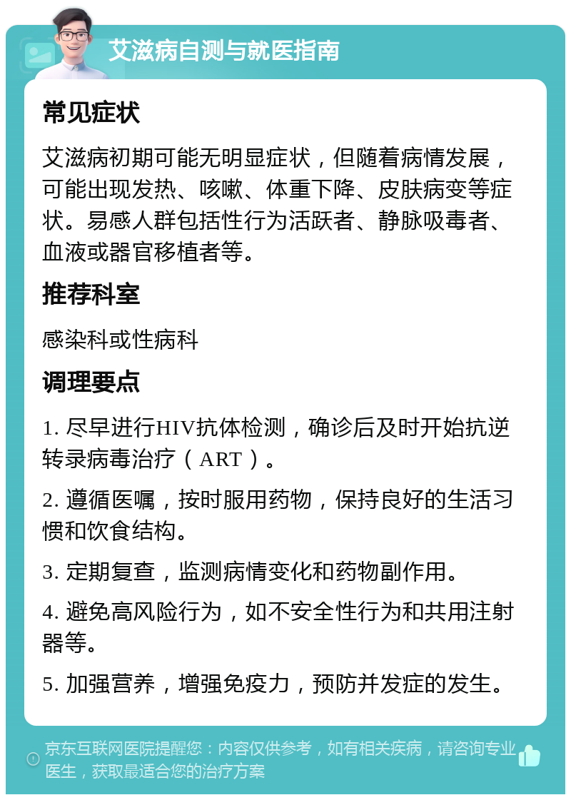 艾滋病自测与就医指南 常见症状 艾滋病初期可能无明显症状，但随着病情发展，可能出现发热、咳嗽、体重下降、皮肤病变等症状。易感人群包括性行为活跃者、静脉吸毒者、血液或器官移植者等。 推荐科室 感染科或性病科 调理要点 1. 尽早进行HIV抗体检测，确诊后及时开始抗逆转录病毒治疗（ART）。 2. 遵循医嘱，按时服用药物，保持良好的生活习惯和饮食结构。 3. 定期复查，监测病情变化和药物副作用。 4. 避免高风险行为，如不安全性行为和共用注射器等。 5. 加强营养，增强免疫力，预防并发症的发生。