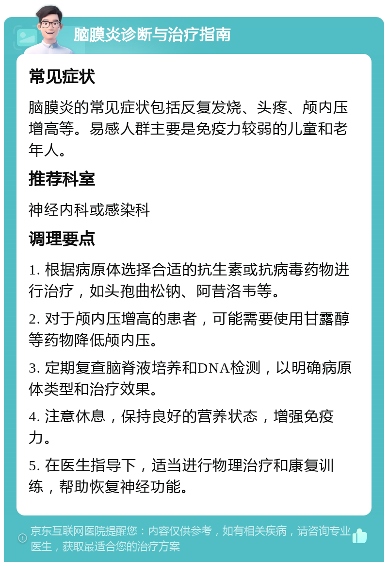 脑膜炎诊断与治疗指南 常见症状 脑膜炎的常见症状包括反复发烧、头疼、颅内压增高等。易感人群主要是免疫力较弱的儿童和老年人。 推荐科室 神经内科或感染科 调理要点 1. 根据病原体选择合适的抗生素或抗病毒药物进行治疗，如头孢曲松钠、阿昔洛韦等。 2. 对于颅内压增高的患者，可能需要使用甘露醇等药物降低颅内压。 3. 定期复查脑脊液培养和DNA检测，以明确病原体类型和治疗效果。 4. 注意休息，保持良好的营养状态，增强免疫力。 5. 在医生指导下，适当进行物理治疗和康复训练，帮助恢复神经功能。