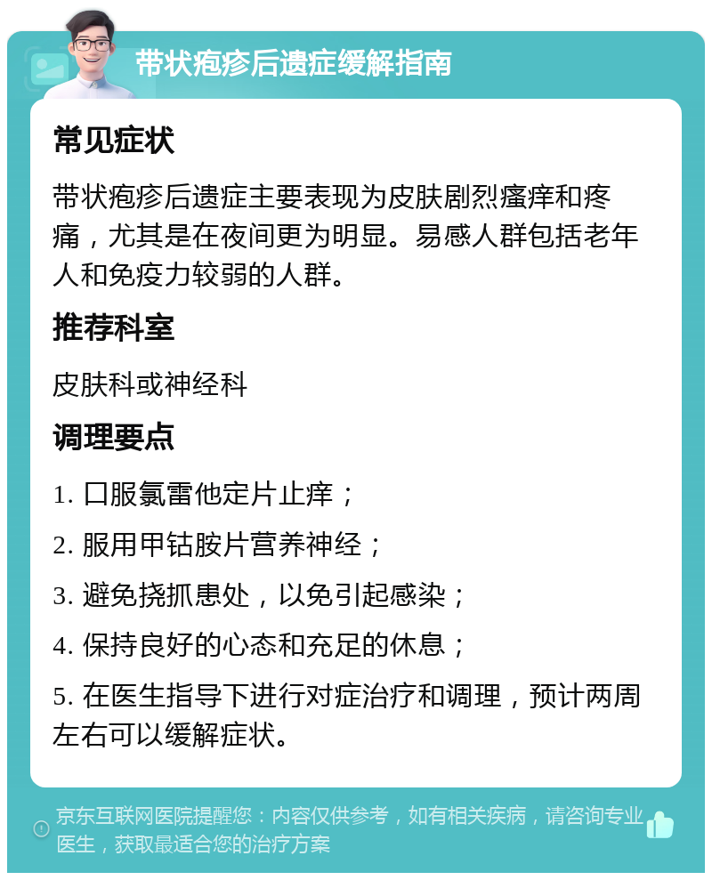 带状疱疹后遗症缓解指南 常见症状 带状疱疹后遗症主要表现为皮肤剧烈瘙痒和疼痛，尤其是在夜间更为明显。易感人群包括老年人和免疫力较弱的人群。 推荐科室 皮肤科或神经科 调理要点 1. 口服氯雷他定片止痒； 2. 服用甲钴胺片营养神经； 3. 避免挠抓患处，以免引起感染； 4. 保持良好的心态和充足的休息； 5. 在医生指导下进行对症治疗和调理，预计两周左右可以缓解症状。