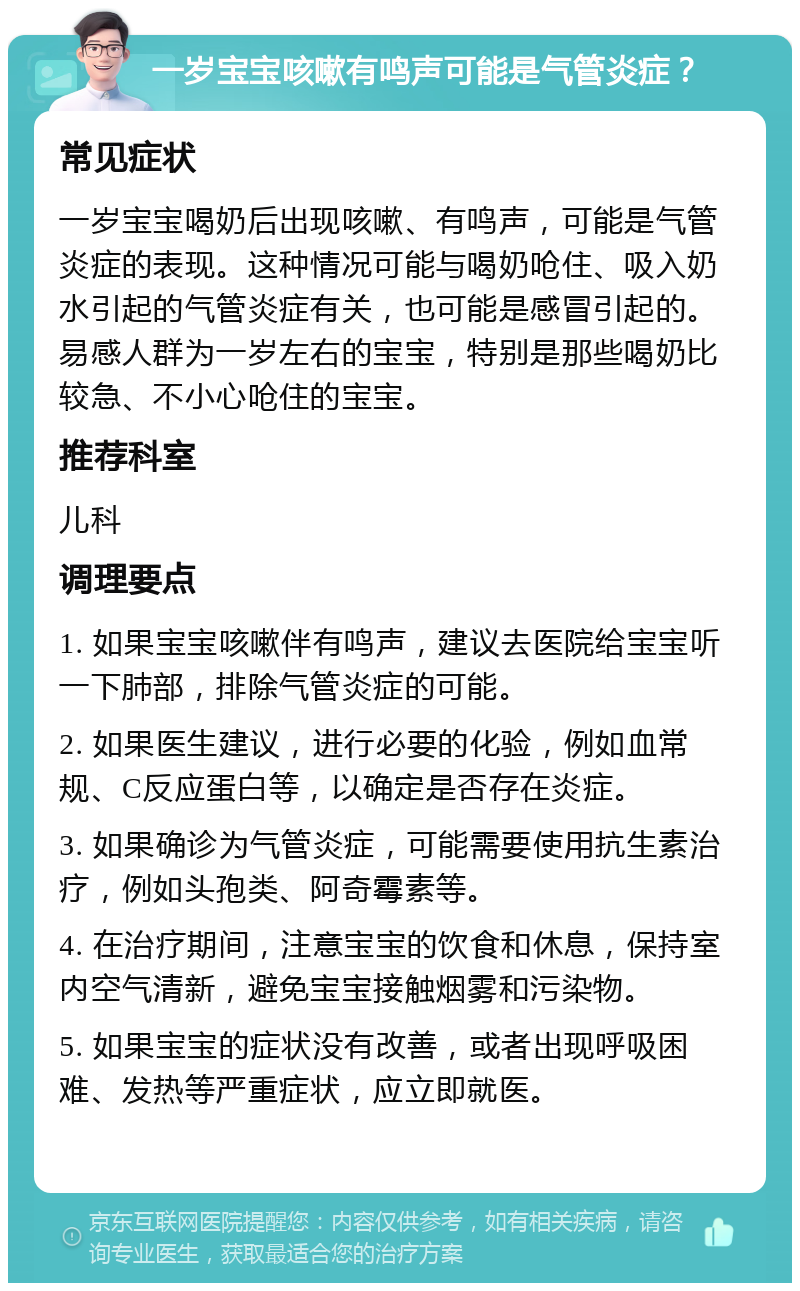 一岁宝宝咳嗽有鸣声可能是气管炎症？ 常见症状 一岁宝宝喝奶后出现咳嗽、有鸣声，可能是气管炎症的表现。这种情况可能与喝奶呛住、吸入奶水引起的气管炎症有关，也可能是感冒引起的。易感人群为一岁左右的宝宝，特别是那些喝奶比较急、不小心呛住的宝宝。 推荐科室 儿科 调理要点 1. 如果宝宝咳嗽伴有鸣声，建议去医院给宝宝听一下肺部，排除气管炎症的可能。 2. 如果医生建议，进行必要的化验，例如血常规、C反应蛋白等，以确定是否存在炎症。 3. 如果确诊为气管炎症，可能需要使用抗生素治疗，例如头孢类、阿奇霉素等。 4. 在治疗期间，注意宝宝的饮食和休息，保持室内空气清新，避免宝宝接触烟雾和污染物。 5. 如果宝宝的症状没有改善，或者出现呼吸困难、发热等严重症状，应立即就医。