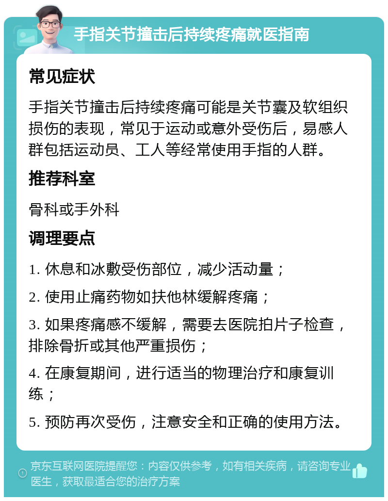 手指关节撞击后持续疼痛就医指南 常见症状 手指关节撞击后持续疼痛可能是关节囊及软组织损伤的表现，常见于运动或意外受伤后，易感人群包括运动员、工人等经常使用手指的人群。 推荐科室 骨科或手外科 调理要点 1. 休息和冰敷受伤部位，减少活动量； 2. 使用止痛药物如扶他林缓解疼痛； 3. 如果疼痛感不缓解，需要去医院拍片子检查，排除骨折或其他严重损伤； 4. 在康复期间，进行适当的物理治疗和康复训练； 5. 预防再次受伤，注意安全和正确的使用方法。