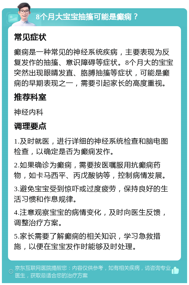 8个月大宝宝抽搐可能是癫痫？ 常见症状 癫痫是一种常见的神经系统疾病，主要表现为反复发作的抽搐、意识障碍等症状。8个月大的宝宝突然出现眼睛发直、胳膊抽搐等症状，可能是癫痫的早期表现之一，需要引起家长的高度重视。 推荐科室 神经内科 调理要点 1.及时就医，进行详细的神经系统检查和脑电图检查，以确定是否为癫痫发作。 2.如果确诊为癫痫，需要按医嘱服用抗癫痫药物，如卡马西平、丙戊酸钠等，控制病情发展。 3.避免宝宝受到惊吓或过度疲劳，保持良好的生活习惯和作息规律。 4.注意观察宝宝的病情变化，及时向医生反馈，调整治疗方案。 5.家长需要了解癫痫的相关知识，学习急救措施，以便在宝宝发作时能够及时处理。