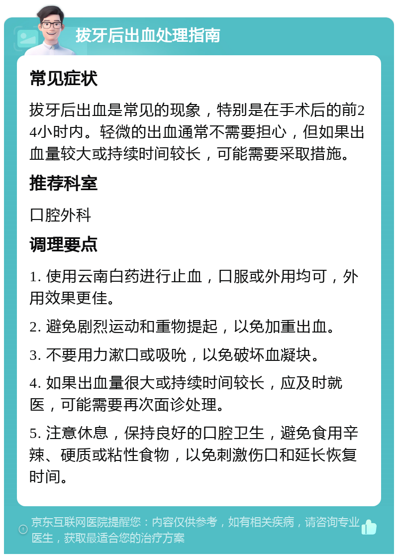 拔牙后出血处理指南 常见症状 拔牙后出血是常见的现象，特别是在手术后的前24小时内。轻微的出血通常不需要担心，但如果出血量较大或持续时间较长，可能需要采取措施。 推荐科室 口腔外科 调理要点 1. 使用云南白药进行止血，口服或外用均可，外用效果更佳。 2. 避免剧烈运动和重物提起，以免加重出血。 3. 不要用力漱口或吸吮，以免破坏血凝块。 4. 如果出血量很大或持续时间较长，应及时就医，可能需要再次面诊处理。 5. 注意休息，保持良好的口腔卫生，避免食用辛辣、硬质或粘性食物，以免刺激伤口和延长恢复时间。