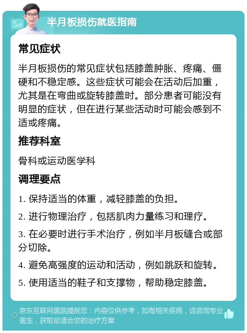 半月板损伤就医指南 常见症状 半月板损伤的常见症状包括膝盖肿胀、疼痛、僵硬和不稳定感。这些症状可能会在活动后加重，尤其是在弯曲或旋转膝盖时。部分患者可能没有明显的症状，但在进行某些活动时可能会感到不适或疼痛。 推荐科室 骨科或运动医学科 调理要点 1. 保持适当的体重，减轻膝盖的负担。 2. 进行物理治疗，包括肌肉力量练习和理疗。 3. 在必要时进行手术治疗，例如半月板缝合或部分切除。 4. 避免高强度的运动和活动，例如跳跃和旋转。 5. 使用适当的鞋子和支撑物，帮助稳定膝盖。