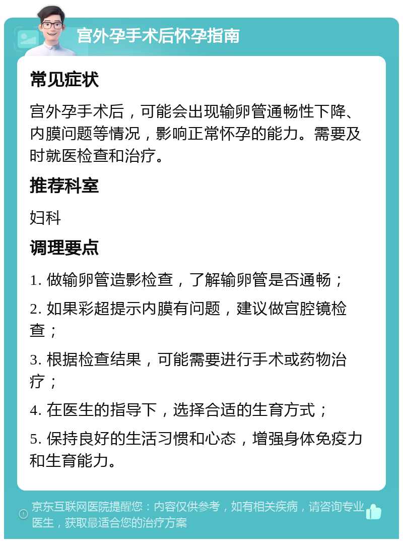 宫外孕手术后怀孕指南 常见症状 宫外孕手术后，可能会出现输卵管通畅性下降、内膜问题等情况，影响正常怀孕的能力。需要及时就医检查和治疗。 推荐科室 妇科 调理要点 1. 做输卵管造影检查，了解输卵管是否通畅； 2. 如果彩超提示内膜有问题，建议做宫腔镜检查； 3. 根据检查结果，可能需要进行手术或药物治疗； 4. 在医生的指导下，选择合适的生育方式； 5. 保持良好的生活习惯和心态，增强身体免疫力和生育能力。