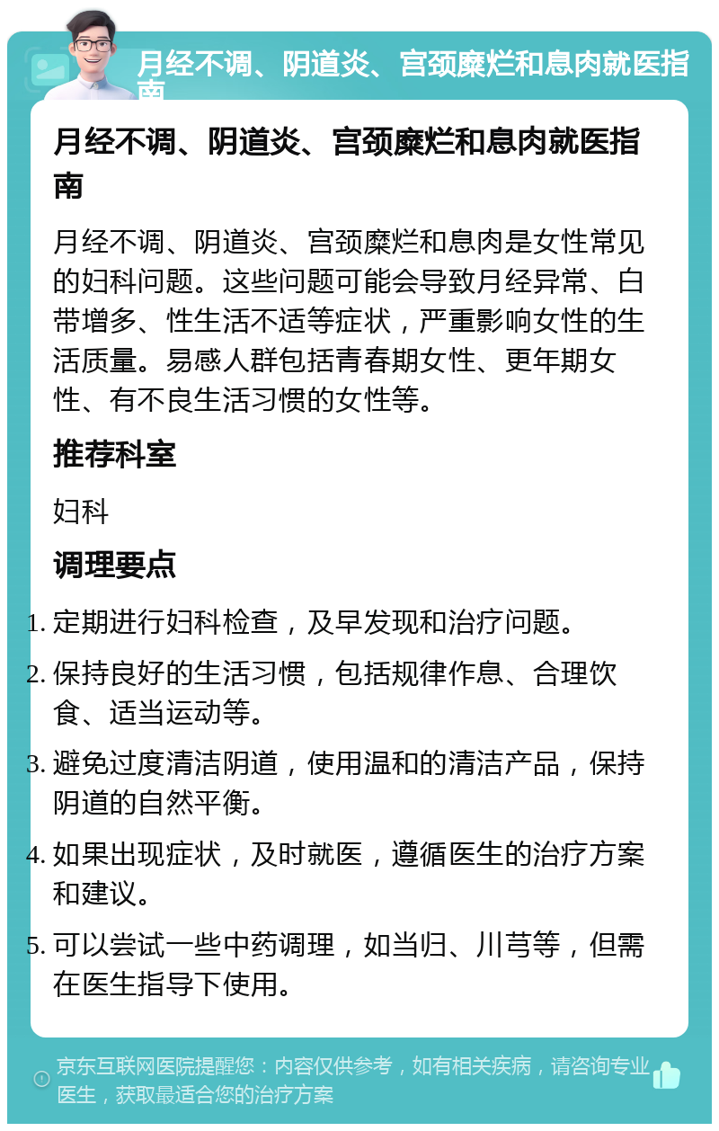 月经不调、阴道炎、宫颈糜烂和息肉就医指南 月经不调、阴道炎、宫颈糜烂和息肉就医指南 月经不调、阴道炎、宫颈糜烂和息肉是女性常见的妇科问题。这些问题可能会导致月经异常、白带增多、性生活不适等症状，严重影响女性的生活质量。易感人群包括青春期女性、更年期女性、有不良生活习惯的女性等。 推荐科室 妇科 调理要点 定期进行妇科检查，及早发现和治疗问题。 保持良好的生活习惯，包括规律作息、合理饮食、适当运动等。 避免过度清洁阴道，使用温和的清洁产品，保持阴道的自然平衡。 如果出现症状，及时就医，遵循医生的治疗方案和建议。 可以尝试一些中药调理，如当归、川芎等，但需在医生指导下使用。