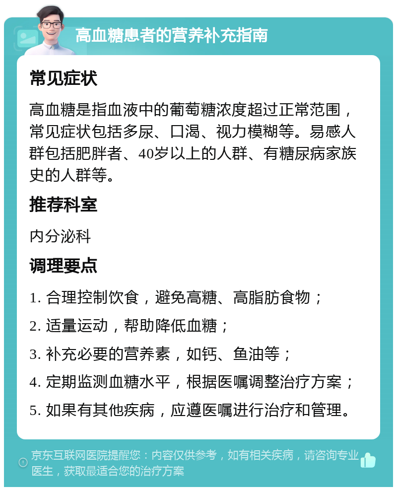 高血糖患者的营养补充指南 常见症状 高血糖是指血液中的葡萄糖浓度超过正常范围，常见症状包括多尿、口渴、视力模糊等。易感人群包括肥胖者、40岁以上的人群、有糖尿病家族史的人群等。 推荐科室 内分泌科 调理要点 1. 合理控制饮食，避免高糖、高脂肪食物； 2. 适量运动，帮助降低血糖； 3. 补充必要的营养素，如钙、鱼油等； 4. 定期监测血糖水平，根据医嘱调整治疗方案； 5. 如果有其他疾病，应遵医嘱进行治疗和管理。