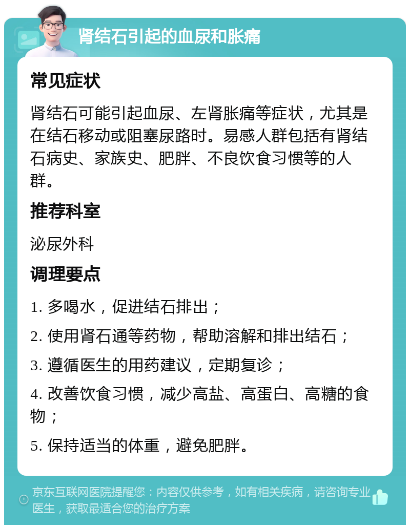 肾结石引起的血尿和胀痛 常见症状 肾结石可能引起血尿、左肾胀痛等症状，尤其是在结石移动或阻塞尿路时。易感人群包括有肾结石病史、家族史、肥胖、不良饮食习惯等的人群。 推荐科室 泌尿外科 调理要点 1. 多喝水，促进结石排出； 2. 使用肾石通等药物，帮助溶解和排出结石； 3. 遵循医生的用药建议，定期复诊； 4. 改善饮食习惯，减少高盐、高蛋白、高糖的食物； 5. 保持适当的体重，避免肥胖。