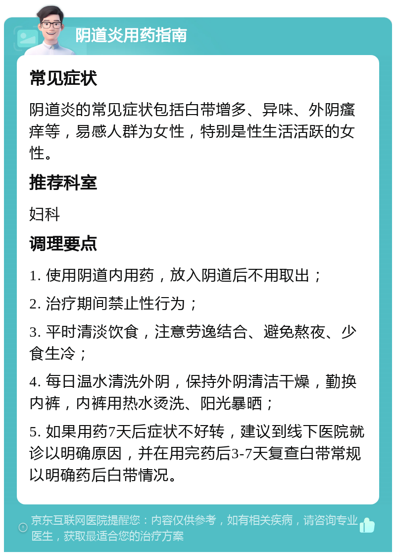 阴道炎用药指南 常见症状 阴道炎的常见症状包括白带增多、异味、外阴瘙痒等，易感人群为女性，特别是性生活活跃的女性。 推荐科室 妇科 调理要点 1. 使用阴道内用药，放入阴道后不用取出； 2. 治疗期间禁止性行为； 3. 平时清淡饮食，注意劳逸结合、避免熬夜、少食生冷； 4. 每日温水清洗外阴，保持外阴清洁干燥，勤换内裤，内裤用热水烫洗、阳光暴晒； 5. 如果用药7天后症状不好转，建议到线下医院就诊以明确原因，并在用完药后3-7天复查白带常规以明确药后白带情况。