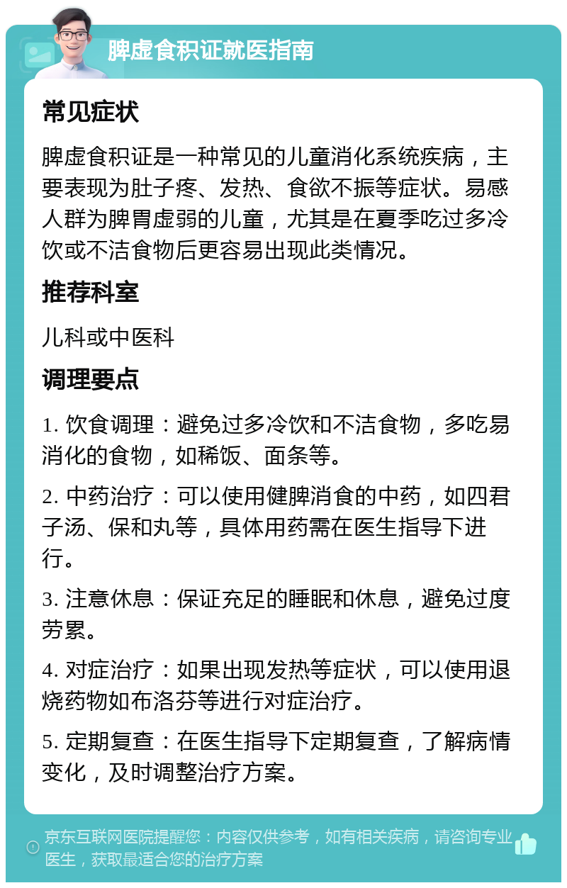 脾虚食积证就医指南 常见症状 脾虚食积证是一种常见的儿童消化系统疾病，主要表现为肚子疼、发热、食欲不振等症状。易感人群为脾胃虚弱的儿童，尤其是在夏季吃过多冷饮或不洁食物后更容易出现此类情况。 推荐科室 儿科或中医科 调理要点 1. 饮食调理：避免过多冷饮和不洁食物，多吃易消化的食物，如稀饭、面条等。 2. 中药治疗：可以使用健脾消食的中药，如四君子汤、保和丸等，具体用药需在医生指导下进行。 3. 注意休息：保证充足的睡眠和休息，避免过度劳累。 4. 对症治疗：如果出现发热等症状，可以使用退烧药物如布洛芬等进行对症治疗。 5. 定期复查：在医生指导下定期复查，了解病情变化，及时调整治疗方案。