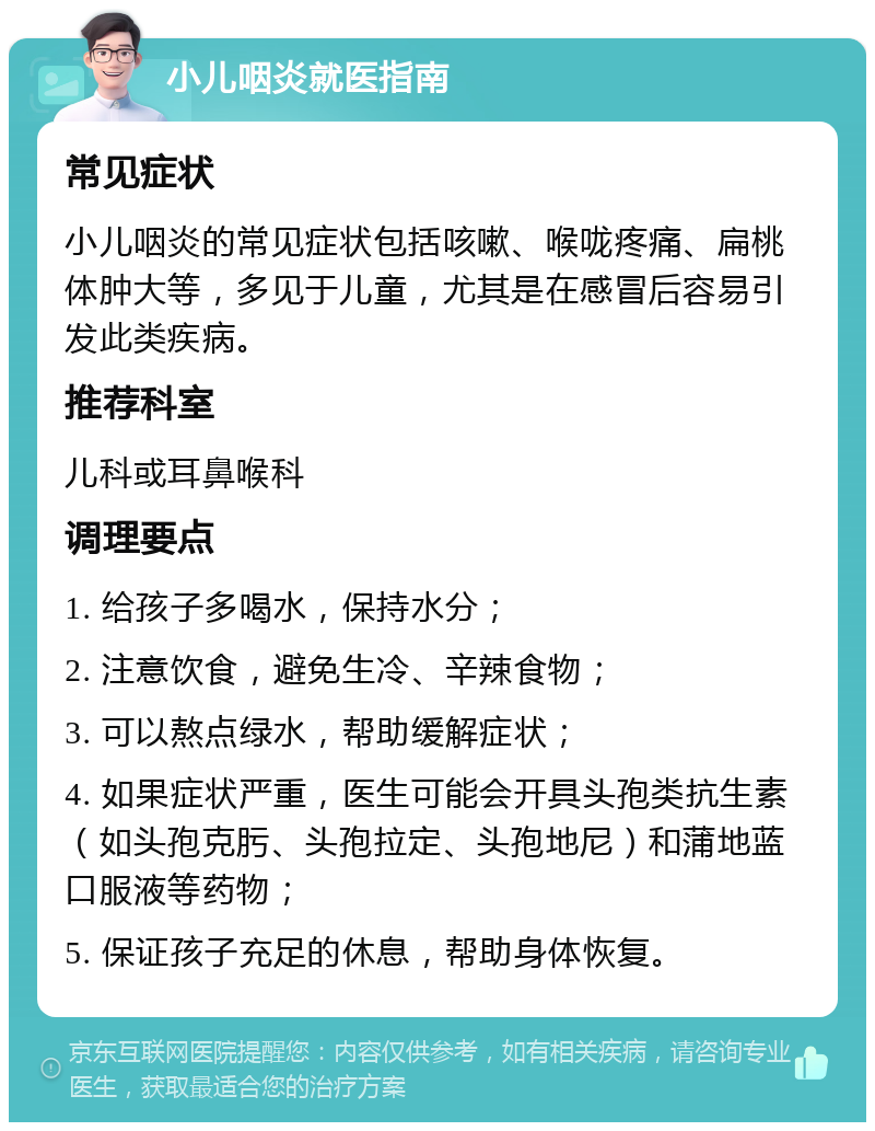 小儿咽炎就医指南 常见症状 小儿咽炎的常见症状包括咳嗽、喉咙疼痛、扁桃体肿大等，多见于儿童，尤其是在感冒后容易引发此类疾病。 推荐科室 儿科或耳鼻喉科 调理要点 1. 给孩子多喝水，保持水分； 2. 注意饮食，避免生冷、辛辣食物； 3. 可以熬点绿水，帮助缓解症状； 4. 如果症状严重，医生可能会开具头孢类抗生素（如头孢克肟、头孢拉定、头孢地尼）和蒲地蓝口服液等药物； 5. 保证孩子充足的休息，帮助身体恢复。