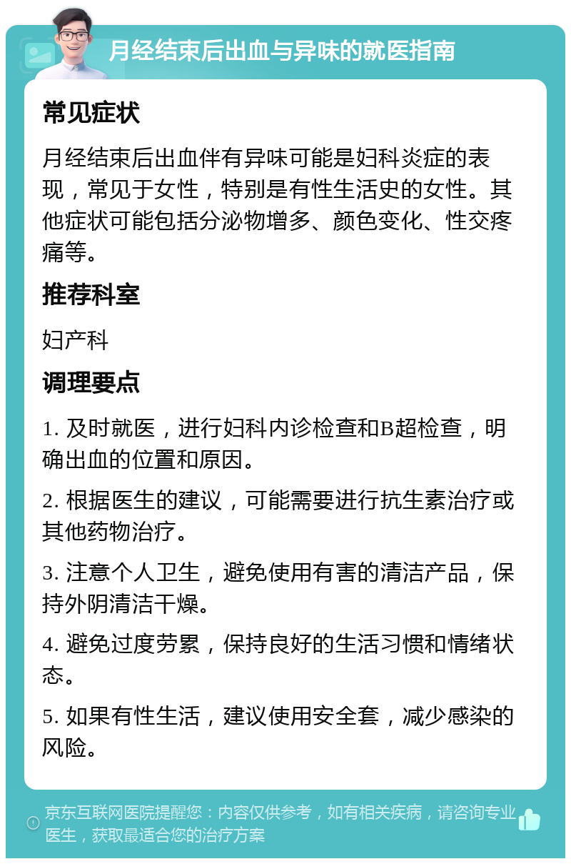 月经结束后出血与异味的就医指南 常见症状 月经结束后出血伴有异味可能是妇科炎症的表现，常见于女性，特别是有性生活史的女性。其他症状可能包括分泌物增多、颜色变化、性交疼痛等。 推荐科室 妇产科 调理要点 1. 及时就医，进行妇科内诊检查和B超检查，明确出血的位置和原因。 2. 根据医生的建议，可能需要进行抗生素治疗或其他药物治疗。 3. 注意个人卫生，避免使用有害的清洁产品，保持外阴清洁干燥。 4. 避免过度劳累，保持良好的生活习惯和情绪状态。 5. 如果有性生活，建议使用安全套，减少感染的风险。