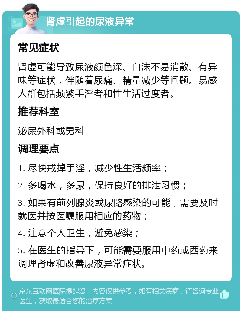 肾虚引起的尿液异常 常见症状 肾虚可能导致尿液颜色深、白沫不易消散、有异味等症状，伴随着尿痛、精量减少等问题。易感人群包括频繁手淫者和性生活过度者。 推荐科室 泌尿外科或男科 调理要点 1. 尽快戒掉手淫，减少性生活频率； 2. 多喝水，多尿，保持良好的排泄习惯； 3. 如果有前列腺炎或尿路感染的可能，需要及时就医并按医嘱服用相应的药物； 4. 注意个人卫生，避免感染； 5. 在医生的指导下，可能需要服用中药或西药来调理肾虚和改善尿液异常症状。