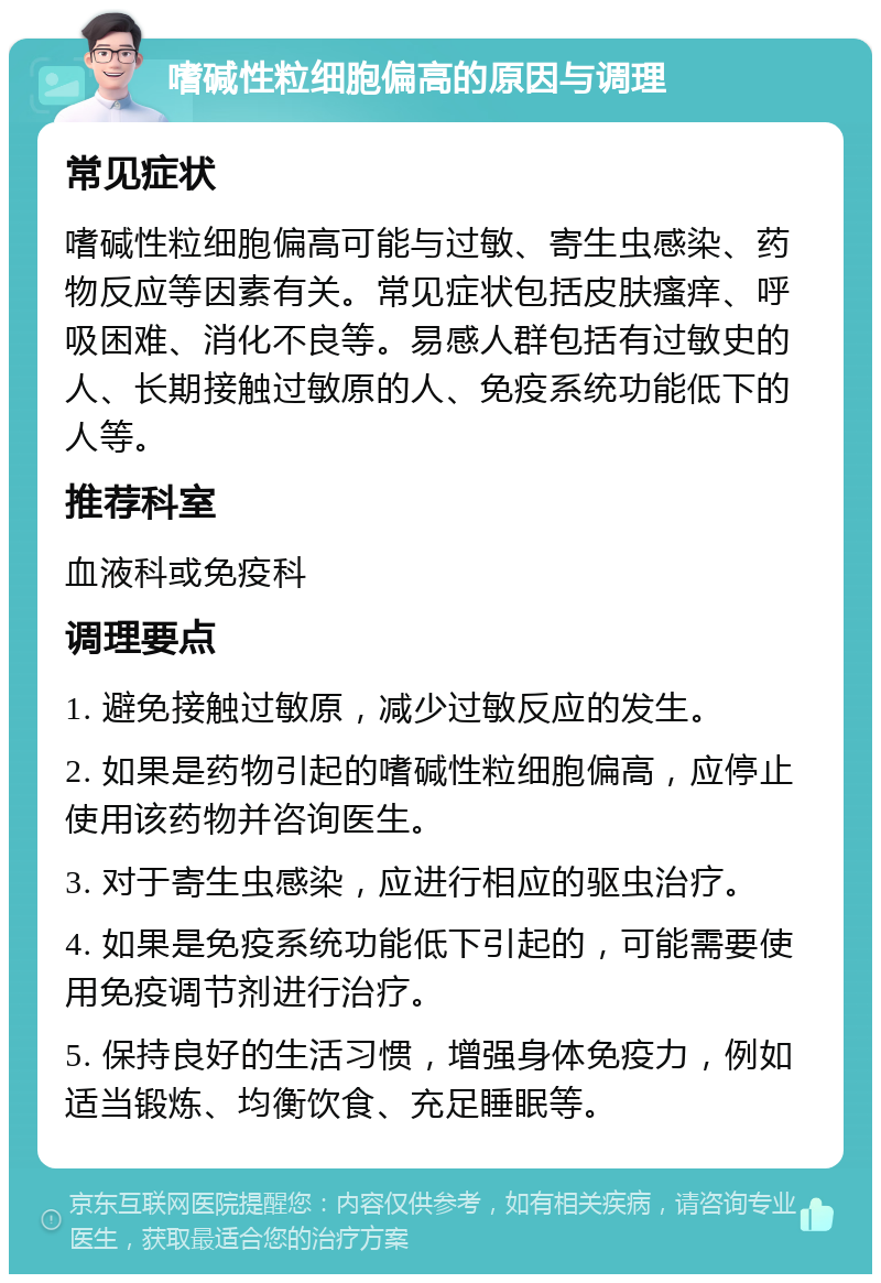 嗜碱性粒细胞偏高的原因与调理 常见症状 嗜碱性粒细胞偏高可能与过敏、寄生虫感染、药物反应等因素有关。常见症状包括皮肤瘙痒、呼吸困难、消化不良等。易感人群包括有过敏史的人、长期接触过敏原的人、免疫系统功能低下的人等。 推荐科室 血液科或免疫科 调理要点 1. 避免接触过敏原，减少过敏反应的发生。 2. 如果是药物引起的嗜碱性粒细胞偏高，应停止使用该药物并咨询医生。 3. 对于寄生虫感染，应进行相应的驱虫治疗。 4. 如果是免疫系统功能低下引起的，可能需要使用免疫调节剂进行治疗。 5. 保持良好的生活习惯，增强身体免疫力，例如适当锻炼、均衡饮食、充足睡眠等。