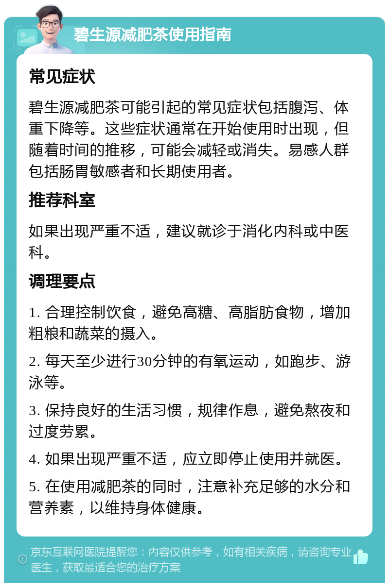 碧生源减肥茶使用指南 常见症状 碧生源减肥茶可能引起的常见症状包括腹泻、体重下降等。这些症状通常在开始使用时出现，但随着时间的推移，可能会减轻或消失。易感人群包括肠胃敏感者和长期使用者。 推荐科室 如果出现严重不适，建议就诊于消化内科或中医科。 调理要点 1. 合理控制饮食，避免高糖、高脂肪食物，增加粗粮和蔬菜的摄入。 2. 每天至少进行30分钟的有氧运动，如跑步、游泳等。 3. 保持良好的生活习惯，规律作息，避免熬夜和过度劳累。 4. 如果出现严重不适，应立即停止使用并就医。 5. 在使用减肥茶的同时，注意补充足够的水分和营养素，以维持身体健康。