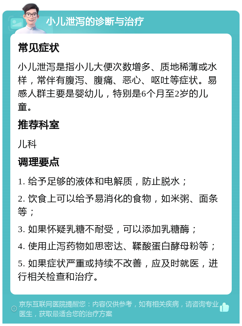 小儿泄泻的诊断与治疗 常见症状 小儿泄泻是指小儿大便次数增多、质地稀薄或水样，常伴有腹泻、腹痛、恶心、呕吐等症状。易感人群主要是婴幼儿，特别是6个月至2岁的儿童。 推荐科室 儿科 调理要点 1. 给予足够的液体和电解质，防止脱水； 2. 饮食上可以给予易消化的食物，如米粥、面条等； 3. 如果怀疑乳糖不耐受，可以添加乳糖酶； 4. 使用止泻药物如思密达、鞣酸蛋白酵母粉等； 5. 如果症状严重或持续不改善，应及时就医，进行相关检查和治疗。