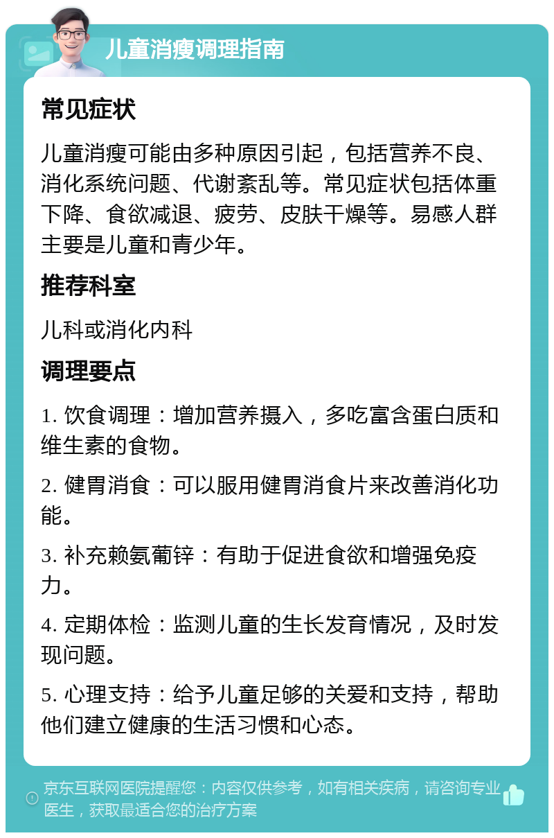 儿童消瘦调理指南 常见症状 儿童消瘦可能由多种原因引起，包括营养不良、消化系统问题、代谢紊乱等。常见症状包括体重下降、食欲减退、疲劳、皮肤干燥等。易感人群主要是儿童和青少年。 推荐科室 儿科或消化内科 调理要点 1. 饮食调理：增加营养摄入，多吃富含蛋白质和维生素的食物。 2. 健胃消食：可以服用健胃消食片来改善消化功能。 3. 补充赖氨葡锌：有助于促进食欲和增强免疫力。 4. 定期体检：监测儿童的生长发育情况，及时发现问题。 5. 心理支持：给予儿童足够的关爱和支持，帮助他们建立健康的生活习惯和心态。