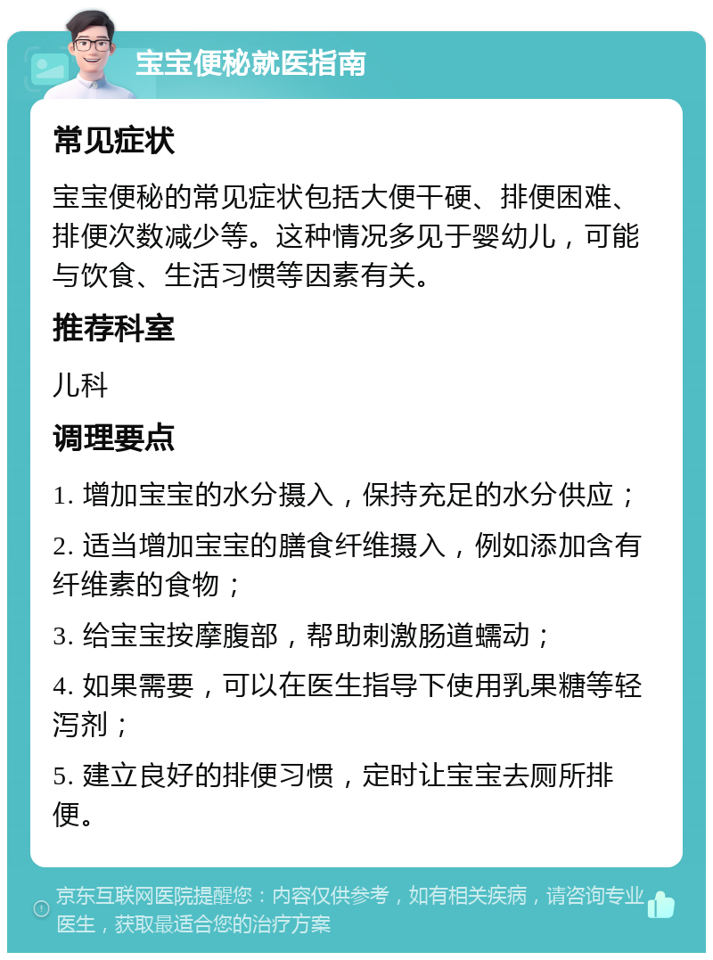 宝宝便秘就医指南 常见症状 宝宝便秘的常见症状包括大便干硬、排便困难、排便次数减少等。这种情况多见于婴幼儿，可能与饮食、生活习惯等因素有关。 推荐科室 儿科 调理要点 1. 增加宝宝的水分摄入，保持充足的水分供应； 2. 适当增加宝宝的膳食纤维摄入，例如添加含有纤维素的食物； 3. 给宝宝按摩腹部，帮助刺激肠道蠕动； 4. 如果需要，可以在医生指导下使用乳果糖等轻泻剂； 5. 建立良好的排便习惯，定时让宝宝去厕所排便。