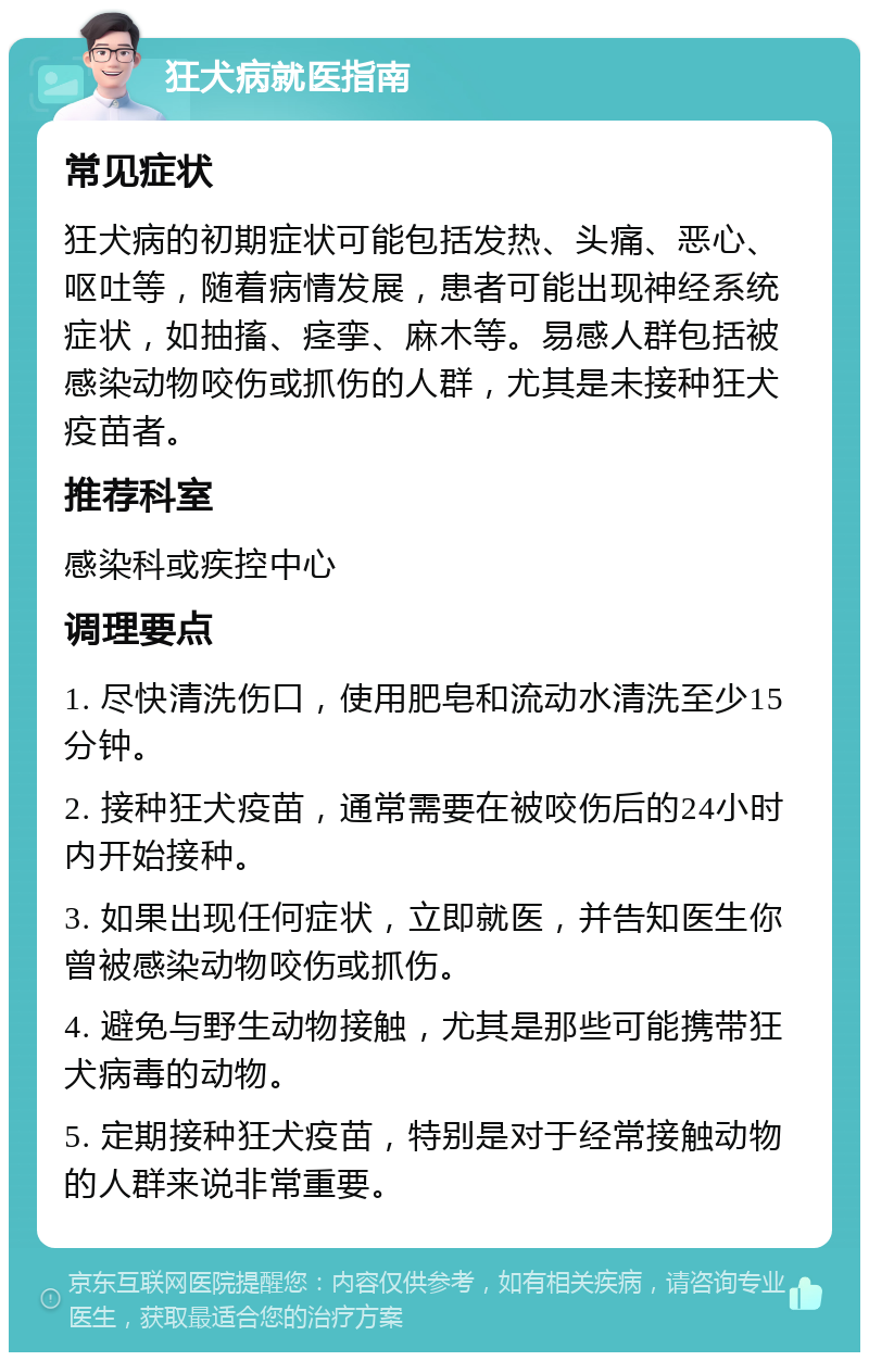 狂犬病就医指南 常见症状 狂犬病的初期症状可能包括发热、头痛、恶心、呕吐等，随着病情发展，患者可能出现神经系统症状，如抽搐、痉挛、麻木等。易感人群包括被感染动物咬伤或抓伤的人群，尤其是未接种狂犬疫苗者。 推荐科室 感染科或疾控中心 调理要点 1. 尽快清洗伤口，使用肥皂和流动水清洗至少15分钟。 2. 接种狂犬疫苗，通常需要在被咬伤后的24小时内开始接种。 3. 如果出现任何症状，立即就医，并告知医生你曾被感染动物咬伤或抓伤。 4. 避免与野生动物接触，尤其是那些可能携带狂犬病毒的动物。 5. 定期接种狂犬疫苗，特别是对于经常接触动物的人群来说非常重要。