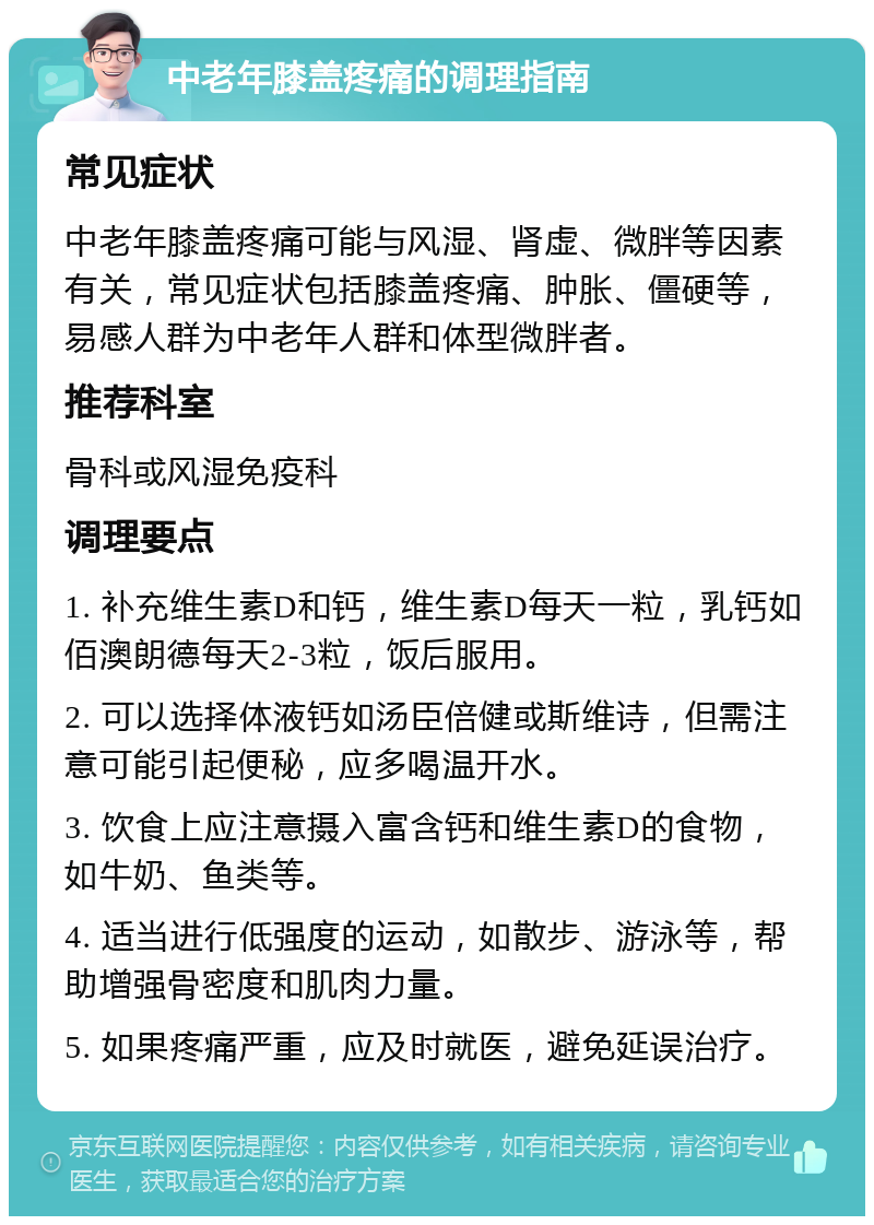 中老年膝盖疼痛的调理指南 常见症状 中老年膝盖疼痛可能与风湿、肾虚、微胖等因素有关，常见症状包括膝盖疼痛、肿胀、僵硬等，易感人群为中老年人群和体型微胖者。 推荐科室 骨科或风湿免疫科 调理要点 1. 补充维生素D和钙，维生素D每天一粒，乳钙如佰澳朗德每天2-3粒，饭后服用。 2. 可以选择体液钙如汤臣倍健或斯维诗，但需注意可能引起便秘，应多喝温开水。 3. 饮食上应注意摄入富含钙和维生素D的食物，如牛奶、鱼类等。 4. 适当进行低强度的运动，如散步、游泳等，帮助增强骨密度和肌肉力量。 5. 如果疼痛严重，应及时就医，避免延误治疗。