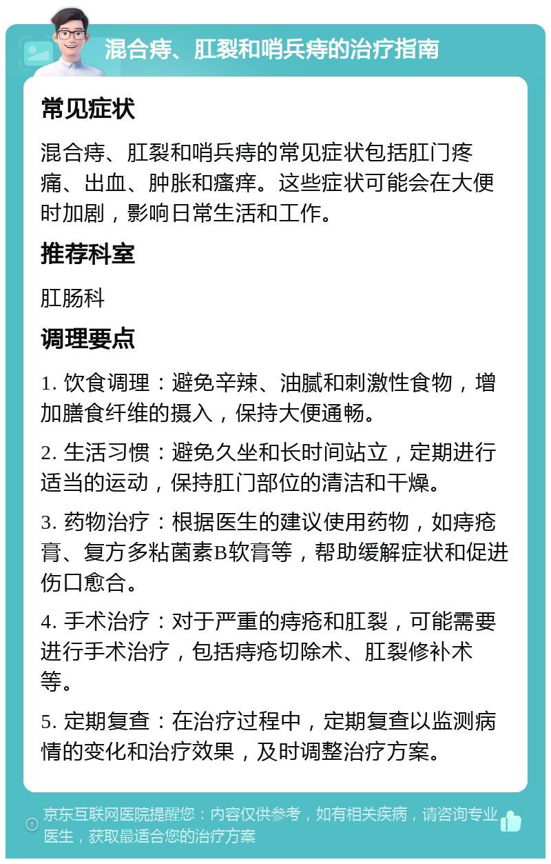 混合痔、肛裂和哨兵痔的治疗指南 常见症状 混合痔、肛裂和哨兵痔的常见症状包括肛门疼痛、出血、肿胀和瘙痒。这些症状可能会在大便时加剧，影响日常生活和工作。 推荐科室 肛肠科 调理要点 1. 饮食调理：避免辛辣、油腻和刺激性食物，增加膳食纤维的摄入，保持大便通畅。 2. 生活习惯：避免久坐和长时间站立，定期进行适当的运动，保持肛门部位的清洁和干燥。 3. 药物治疗：根据医生的建议使用药物，如痔疮膏、复方多粘菌素B软膏等，帮助缓解症状和促进伤口愈合。 4. 手术治疗：对于严重的痔疮和肛裂，可能需要进行手术治疗，包括痔疮切除术、肛裂修补术等。 5. 定期复查：在治疗过程中，定期复查以监测病情的变化和治疗效果，及时调整治疗方案。