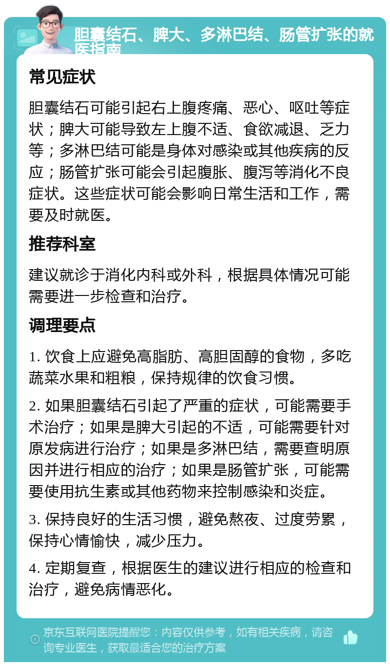 胆囊结石、脾大、多淋巴结、肠管扩张的就医指南 常见症状 胆囊结石可能引起右上腹疼痛、恶心、呕吐等症状；脾大可能导致左上腹不适、食欲减退、乏力等；多淋巴结可能是身体对感染或其他疾病的反应；肠管扩张可能会引起腹胀、腹泻等消化不良症状。这些症状可能会影响日常生活和工作，需要及时就医。 推荐科室 建议就诊于消化内科或外科，根据具体情况可能需要进一步检查和治疗。 调理要点 1. 饮食上应避免高脂肪、高胆固醇的食物，多吃蔬菜水果和粗粮，保持规律的饮食习惯。 2. 如果胆囊结石引起了严重的症状，可能需要手术治疗；如果是脾大引起的不适，可能需要针对原发病进行治疗；如果是多淋巴结，需要查明原因并进行相应的治疗；如果是肠管扩张，可能需要使用抗生素或其他药物来控制感染和炎症。 3. 保持良好的生活习惯，避免熬夜、过度劳累，保持心情愉快，减少压力。 4. 定期复查，根据医生的建议进行相应的检查和治疗，避免病情恶化。