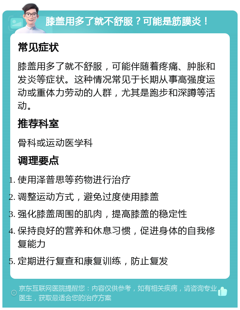 膝盖用多了就不舒服？可能是筋膜炎！ 常见症状 膝盖用多了就不舒服，可能伴随着疼痛、肿胀和发炎等症状。这种情况常见于长期从事高强度运动或重体力劳动的人群，尤其是跑步和深蹲等活动。 推荐科室 骨科或运动医学科 调理要点 使用泽普思等药物进行治疗 调整运动方式，避免过度使用膝盖 强化膝盖周围的肌肉，提高膝盖的稳定性 保持良好的营养和休息习惯，促进身体的自我修复能力 定期进行复查和康复训练，防止复发