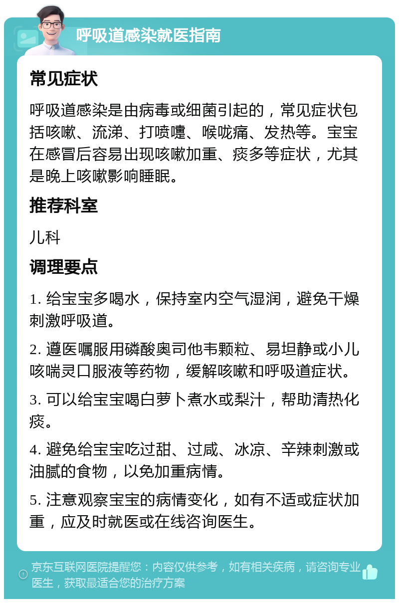 呼吸道感染就医指南 常见症状 呼吸道感染是由病毒或细菌引起的，常见症状包括咳嗽、流涕、打喷嚏、喉咙痛、发热等。宝宝在感冒后容易出现咳嗽加重、痰多等症状，尤其是晚上咳嗽影响睡眠。 推荐科室 儿科 调理要点 1. 给宝宝多喝水，保持室内空气湿润，避免干燥刺激呼吸道。 2. 遵医嘱服用磷酸奥司他韦颗粒、易坦静或小儿咳喘灵口服液等药物，缓解咳嗽和呼吸道症状。 3. 可以给宝宝喝白萝卜煮水或梨汁，帮助清热化痰。 4. 避免给宝宝吃过甜、过咸、冰凉、辛辣刺激或油腻的食物，以免加重病情。 5. 注意观察宝宝的病情变化，如有不适或症状加重，应及时就医或在线咨询医生。