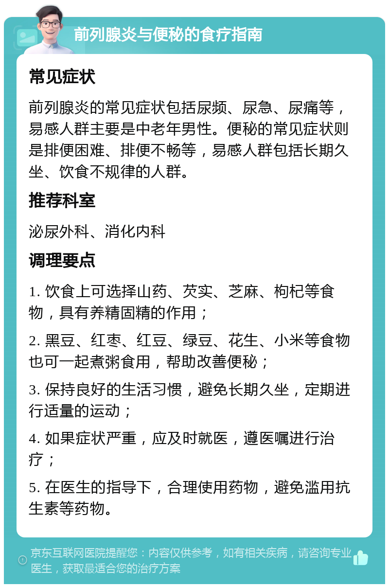 前列腺炎与便秘的食疗指南 常见症状 前列腺炎的常见症状包括尿频、尿急、尿痛等，易感人群主要是中老年男性。便秘的常见症状则是排便困难、排便不畅等，易感人群包括长期久坐、饮食不规律的人群。 推荐科室 泌尿外科、消化内科 调理要点 1. 饮食上可选择山药、芡实、芝麻、枸杞等食物，具有养精固精的作用； 2. 黑豆、红枣、红豆、绿豆、花生、小米等食物也可一起煮粥食用，帮助改善便秘； 3. 保持良好的生活习惯，避免长期久坐，定期进行适量的运动； 4. 如果症状严重，应及时就医，遵医嘱进行治疗； 5. 在医生的指导下，合理使用药物，避免滥用抗生素等药物。