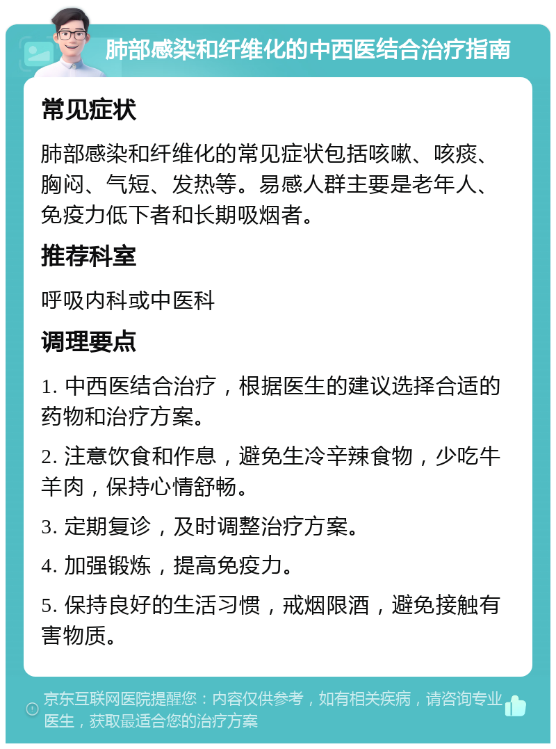 肺部感染和纤维化的中西医结合治疗指南 常见症状 肺部感染和纤维化的常见症状包括咳嗽、咳痰、胸闷、气短、发热等。易感人群主要是老年人、免疫力低下者和长期吸烟者。 推荐科室 呼吸内科或中医科 调理要点 1. 中西医结合治疗，根据医生的建议选择合适的药物和治疗方案。 2. 注意饮食和作息，避免生冷辛辣食物，少吃牛羊肉，保持心情舒畅。 3. 定期复诊，及时调整治疗方案。 4. 加强锻炼，提高免疫力。 5. 保持良好的生活习惯，戒烟限酒，避免接触有害物质。