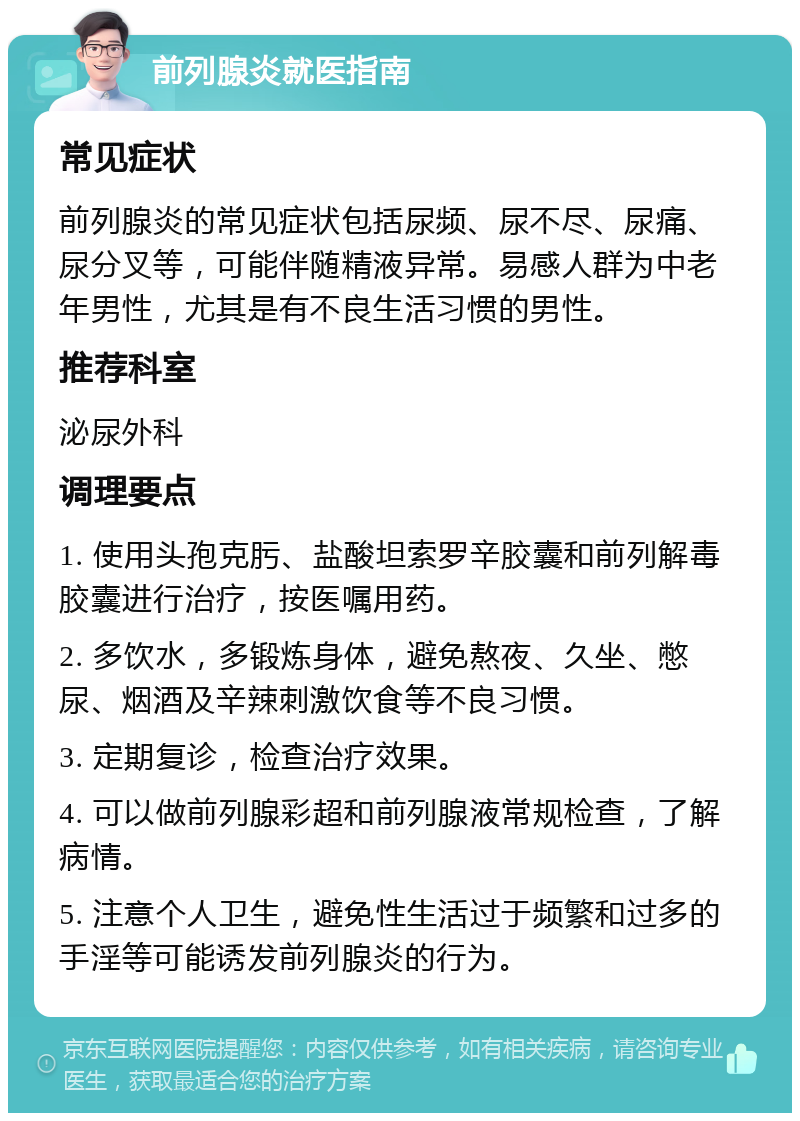 前列腺炎就医指南 常见症状 前列腺炎的常见症状包括尿频、尿不尽、尿痛、尿分叉等，可能伴随精液异常。易感人群为中老年男性，尤其是有不良生活习惯的男性。 推荐科室 泌尿外科 调理要点 1. 使用头孢克肟、盐酸坦索罗辛胶囊和前列解毒胶囊进行治疗，按医嘱用药。 2. 多饮水，多锻炼身体，避免熬夜、久坐、憋尿、烟酒及辛辣刺激饮食等不良习惯。 3. 定期复诊，检查治疗效果。 4. 可以做前列腺彩超和前列腺液常规检查，了解病情。 5. 注意个人卫生，避免性生活过于频繁和过多的手淫等可能诱发前列腺炎的行为。