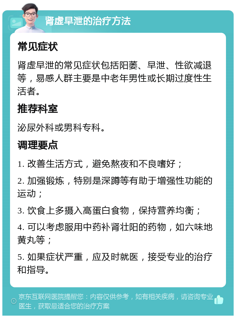 肾虚早泄的治疗方法 常见症状 肾虚早泄的常见症状包括阳萎、早泄、性欲减退等，易感人群主要是中老年男性或长期过度性生活者。 推荐科室 泌尿外科或男科专科。 调理要点 1. 改善生活方式，避免熬夜和不良嗜好； 2. 加强锻炼，特别是深蹲等有助于增强性功能的运动； 3. 饮食上多摄入高蛋白食物，保持营养均衡； 4. 可以考虑服用中药补肾壮阳的药物，如六味地黄丸等； 5. 如果症状严重，应及时就医，接受专业的治疗和指导。