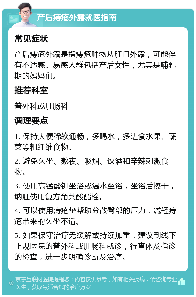 产后痔疮外露就医指南 常见症状 产后痔疮外露是指痔疮肿物从肛门外露，可能伴有不适感。易感人群包括产后女性，尤其是哺乳期的妈妈们。 推荐科室 普外科或肛肠科 调理要点 1. 保持大便稀软通畅，多喝水，多进食水果、蔬菜等粗纤维食物。 2. 避免久坐、熬夜、吸烟、饮酒和辛辣刺激食物。 3. 使用高锰酸钾坐浴或温水坐浴，坐浴后擦干，纳肛使用复方角菜酸酯栓。 4. 可以使用痔疮垫帮助分散臀部的压力，减轻痔疮带来的久坐不适。 5. 如果保守治疗无缓解或持续加重，建议到线下正规医院的普外科或肛肠科就诊，行查体及指诊的检查，进一步明确诊断及治疗。