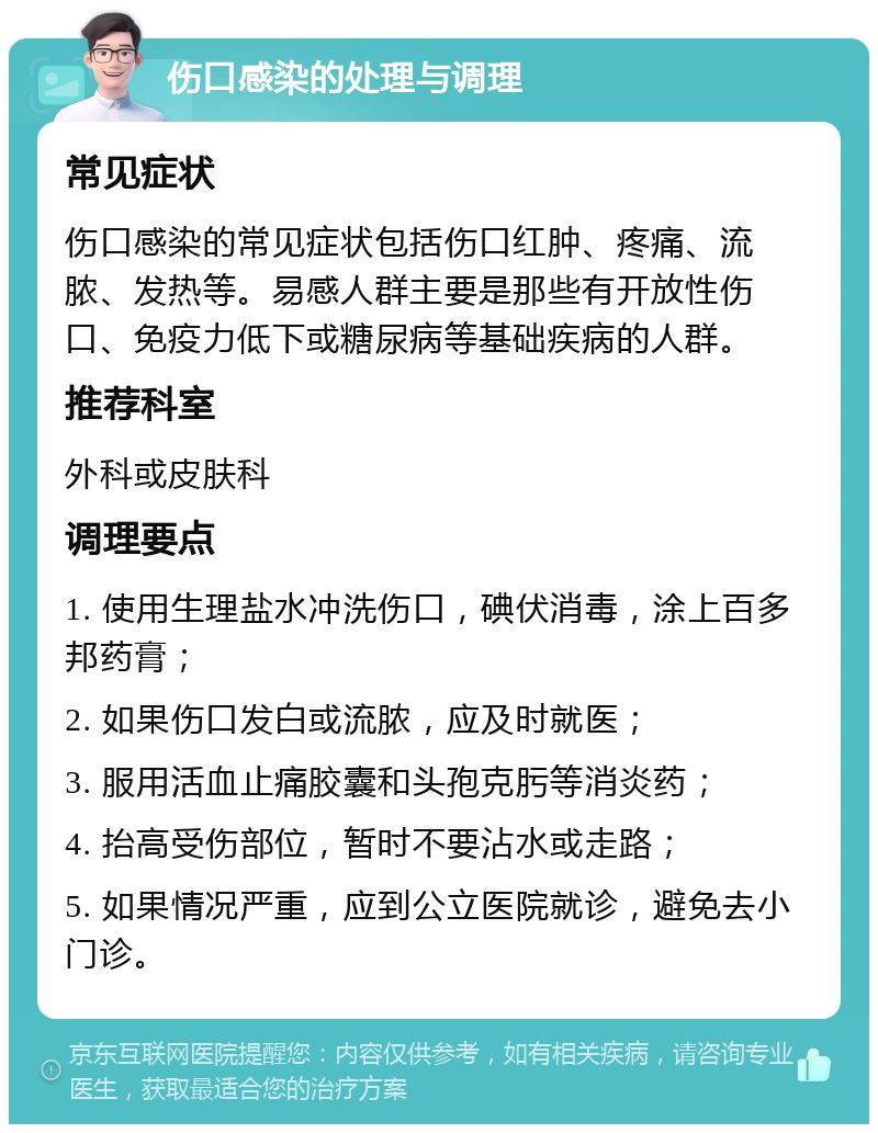 伤口感染的处理与调理 常见症状 伤口感染的常见症状包括伤口红肿、疼痛、流脓、发热等。易感人群主要是那些有开放性伤口、免疫力低下或糖尿病等基础疾病的人群。 推荐科室 外科或皮肤科 调理要点 1. 使用生理盐水冲洗伤口，碘伏消毒，涂上百多邦药膏； 2. 如果伤口发白或流脓，应及时就医； 3. 服用活血止痛胶囊和头孢克肟等消炎药； 4. 抬高受伤部位，暂时不要沾水或走路； 5. 如果情况严重，应到公立医院就诊，避免去小门诊。