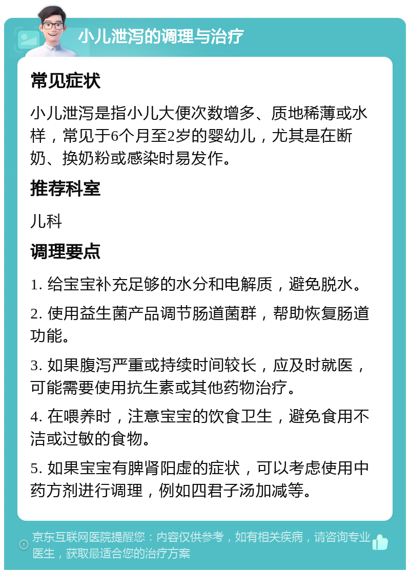 小儿泄泻的调理与治疗 常见症状 小儿泄泻是指小儿大便次数增多、质地稀薄或水样，常见于6个月至2岁的婴幼儿，尤其是在断奶、换奶粉或感染时易发作。 推荐科室 儿科 调理要点 1. 给宝宝补充足够的水分和电解质，避免脱水。 2. 使用益生菌产品调节肠道菌群，帮助恢复肠道功能。 3. 如果腹泻严重或持续时间较长，应及时就医，可能需要使用抗生素或其他药物治疗。 4. 在喂养时，注意宝宝的饮食卫生，避免食用不洁或过敏的食物。 5. 如果宝宝有脾肾阳虚的症状，可以考虑使用中药方剂进行调理，例如四君子汤加减等。