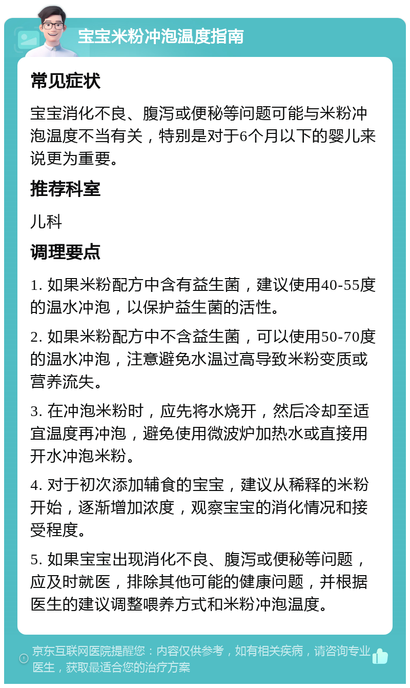 宝宝米粉冲泡温度指南 常见症状 宝宝消化不良、腹泻或便秘等问题可能与米粉冲泡温度不当有关，特别是对于6个月以下的婴儿来说更为重要。 推荐科室 儿科 调理要点 1. 如果米粉配方中含有益生菌，建议使用40-55度的温水冲泡，以保护益生菌的活性。 2. 如果米粉配方中不含益生菌，可以使用50-70度的温水冲泡，注意避免水温过高导致米粉变质或营养流失。 3. 在冲泡米粉时，应先将水烧开，然后冷却至适宜温度再冲泡，避免使用微波炉加热水或直接用开水冲泡米粉。 4. 对于初次添加辅食的宝宝，建议从稀释的米粉开始，逐渐增加浓度，观察宝宝的消化情况和接受程度。 5. 如果宝宝出现消化不良、腹泻或便秘等问题，应及时就医，排除其他可能的健康问题，并根据医生的建议调整喂养方式和米粉冲泡温度。