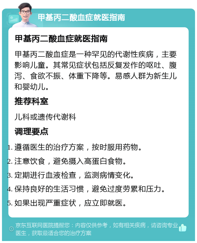 甲基丙二酸血症就医指南 甲基丙二酸血症就医指南 甲基丙二酸血症是一种罕见的代谢性疾病，主要影响儿童。其常见症状包括反复发作的呕吐、腹泻、食欲不振、体重下降等。易感人群为新生儿和婴幼儿。 推荐科室 儿科或遗传代谢科 调理要点 遵循医生的治疗方案，按时服用药物。 注意饮食，避免摄入高蛋白食物。 定期进行血液检查，监测病情变化。 保持良好的生活习惯，避免过度劳累和压力。 如果出现严重症状，应立即就医。