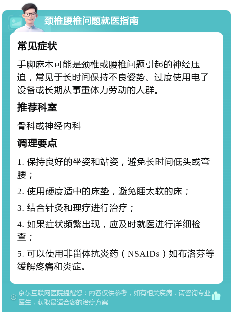 颈椎腰椎问题就医指南 常见症状 手脚麻木可能是颈椎或腰椎问题引起的神经压迫，常见于长时间保持不良姿势、过度使用电子设备或长期从事重体力劳动的人群。 推荐科室 骨科或神经内科 调理要点 1. 保持良好的坐姿和站姿，避免长时间低头或弯腰； 2. 使用硬度适中的床垫，避免睡太软的床； 3. 结合针灸和理疗进行治疗； 4. 如果症状频繁出现，应及时就医进行详细检查； 5. 可以使用非甾体抗炎药（NSAIDs）如布洛芬等缓解疼痛和炎症。