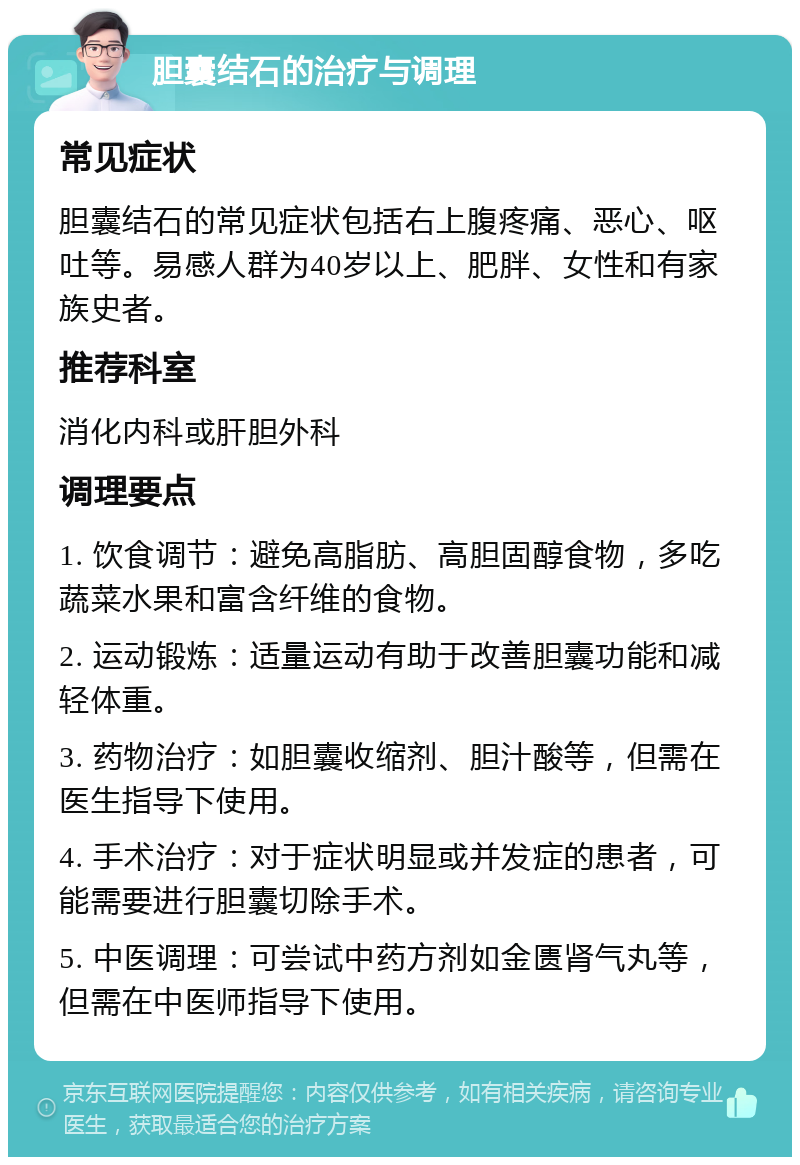 胆囊结石的治疗与调理 常见症状 胆囊结石的常见症状包括右上腹疼痛、恶心、呕吐等。易感人群为40岁以上、肥胖、女性和有家族史者。 推荐科室 消化内科或肝胆外科 调理要点 1. 饮食调节：避免高脂肪、高胆固醇食物，多吃蔬菜水果和富含纤维的食物。 2. 运动锻炼：适量运动有助于改善胆囊功能和减轻体重。 3. 药物治疗：如胆囊收缩剂、胆汁酸等，但需在医生指导下使用。 4. 手术治疗：对于症状明显或并发症的患者，可能需要进行胆囊切除手术。 5. 中医调理：可尝试中药方剂如金匮肾气丸等，但需在中医师指导下使用。