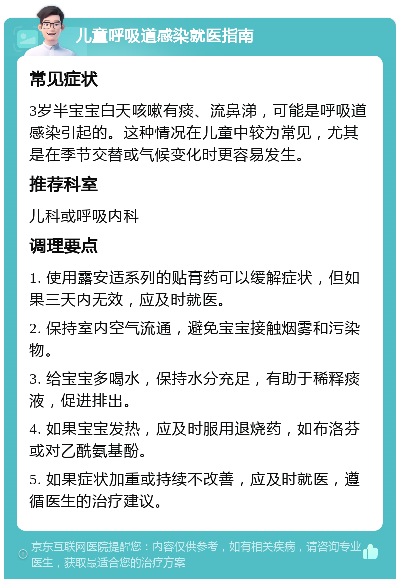 儿童呼吸道感染就医指南 常见症状 3岁半宝宝白天咳嗽有痰、流鼻涕，可能是呼吸道感染引起的。这种情况在儿童中较为常见，尤其是在季节交替或气候变化时更容易发生。 推荐科室 儿科或呼吸内科 调理要点 1. 使用露安适系列的贴膏药可以缓解症状，但如果三天内无效，应及时就医。 2. 保持室内空气流通，避免宝宝接触烟雾和污染物。 3. 给宝宝多喝水，保持水分充足，有助于稀释痰液，促进排出。 4. 如果宝宝发热，应及时服用退烧药，如布洛芬或对乙酰氨基酚。 5. 如果症状加重或持续不改善，应及时就医，遵循医生的治疗建议。