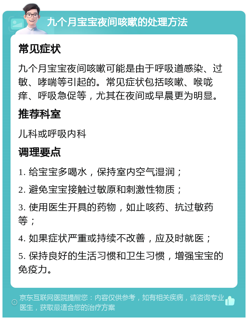 九个月宝宝夜间咳嗽的处理方法 常见症状 九个月宝宝夜间咳嗽可能是由于呼吸道感染、过敏、哮喘等引起的。常见症状包括咳嗽、喉咙痒、呼吸急促等，尤其在夜间或早晨更为明显。 推荐科室 儿科或呼吸内科 调理要点 1. 给宝宝多喝水，保持室内空气湿润； 2. 避免宝宝接触过敏原和刺激性物质； 3. 使用医生开具的药物，如止咳药、抗过敏药等； 4. 如果症状严重或持续不改善，应及时就医； 5. 保持良好的生活习惯和卫生习惯，增强宝宝的免疫力。