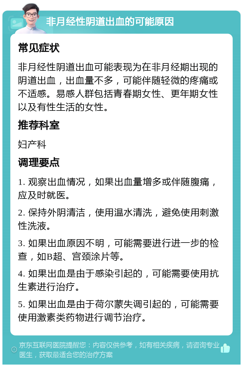 非月经性阴道出血的可能原因 常见症状 非月经性阴道出血可能表现为在非月经期出现的阴道出血，出血量不多，可能伴随轻微的疼痛或不适感。易感人群包括青春期女性、更年期女性以及有性生活的女性。 推荐科室 妇产科 调理要点 1. 观察出血情况，如果出血量增多或伴随腹痛，应及时就医。 2. 保持外阴清洁，使用温水清洗，避免使用刺激性洗液。 3. 如果出血原因不明，可能需要进行进一步的检查，如B超、宫颈涂片等。 4. 如果出血是由于感染引起的，可能需要使用抗生素进行治疗。 5. 如果出血是由于荷尔蒙失调引起的，可能需要使用激素类药物进行调节治疗。